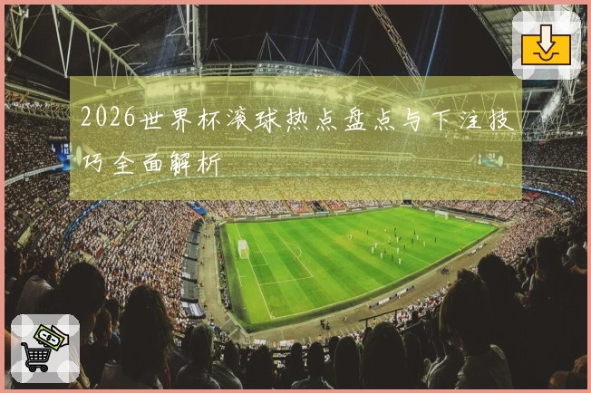 2026世界杯滚球热点盘点与下注技巧全面解析