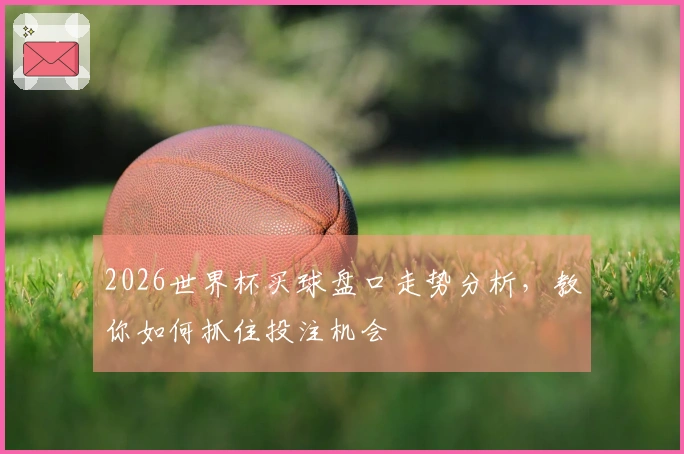2026世界杯买球盘口走势分析，教你如何抓住投注机会
