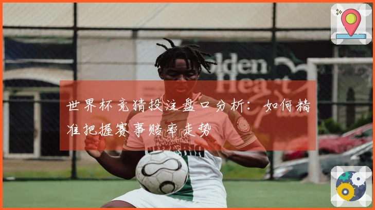 世界杯竞猜投注盘口分析：如何精准把握赛事赔率走势